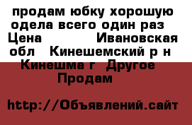 продам юбку хорошую одела всего один раз › Цена ­ 3 000 - Ивановская обл., Кинешемский р-н, Кинешма г. Другое » Продам   